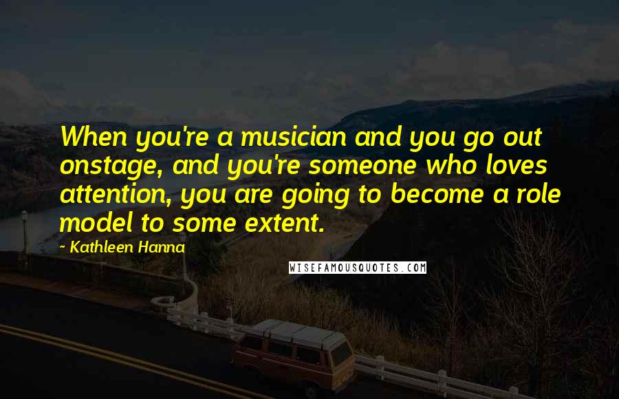 Kathleen Hanna Quotes: When you're a musician and you go out onstage, and you're someone who loves attention, you are going to become a role model to some extent.