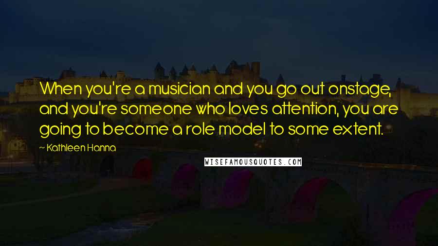 Kathleen Hanna Quotes: When you're a musician and you go out onstage, and you're someone who loves attention, you are going to become a role model to some extent.