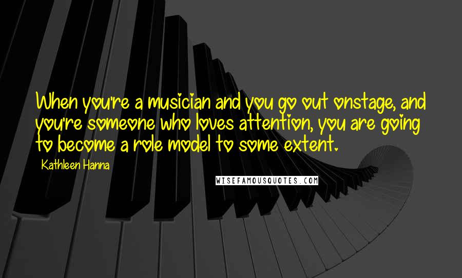 Kathleen Hanna Quotes: When you're a musician and you go out onstage, and you're someone who loves attention, you are going to become a role model to some extent.