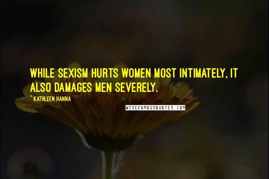 Kathleen Hanna Quotes: While sexism hurts women most intimately, it also damages men severely.