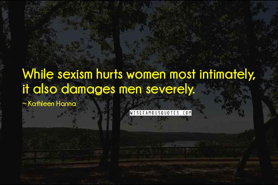 Kathleen Hanna Quotes: While sexism hurts women most intimately, it also damages men severely.