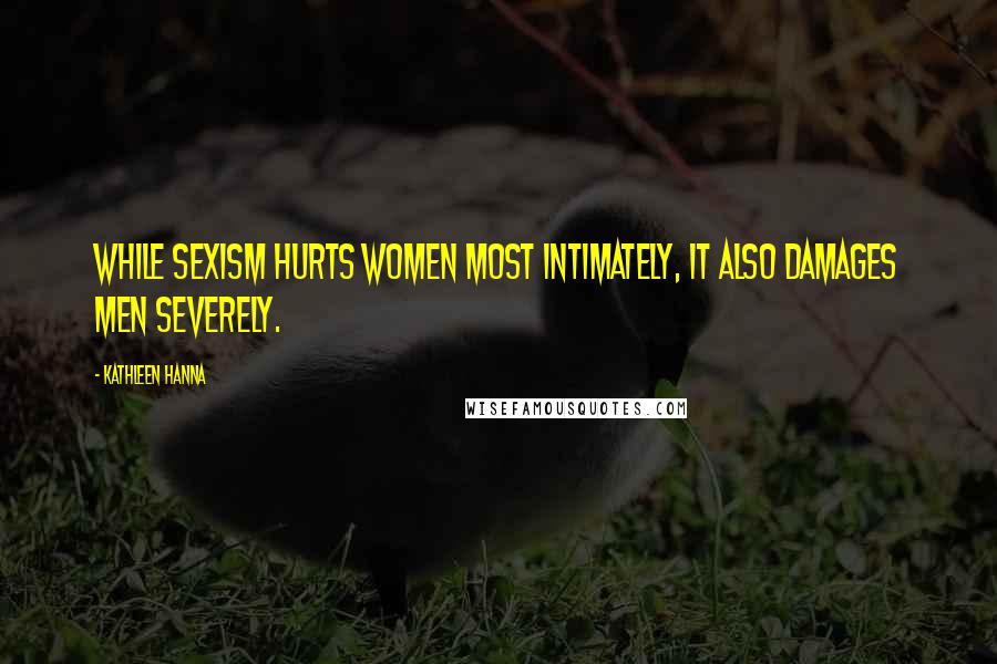 Kathleen Hanna Quotes: While sexism hurts women most intimately, it also damages men severely.