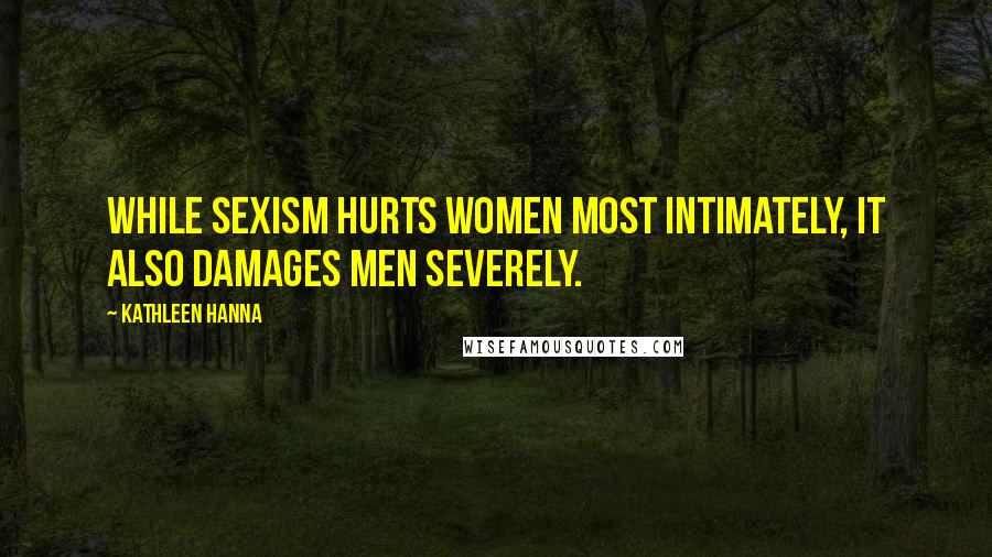 Kathleen Hanna Quotes: While sexism hurts women most intimately, it also damages men severely.