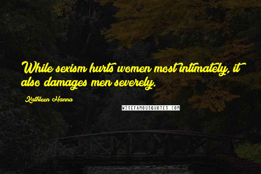 Kathleen Hanna Quotes: While sexism hurts women most intimately, it also damages men severely.