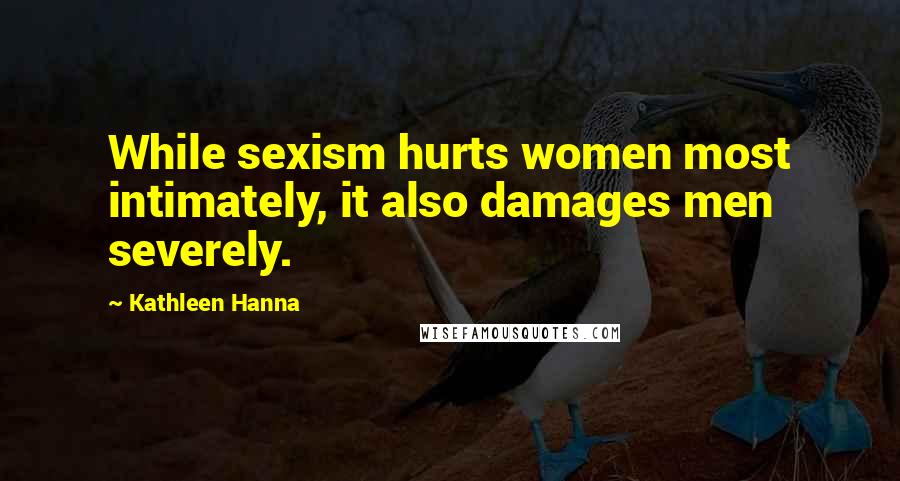 Kathleen Hanna Quotes: While sexism hurts women most intimately, it also damages men severely.