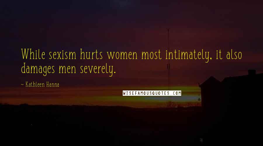 Kathleen Hanna Quotes: While sexism hurts women most intimately, it also damages men severely.