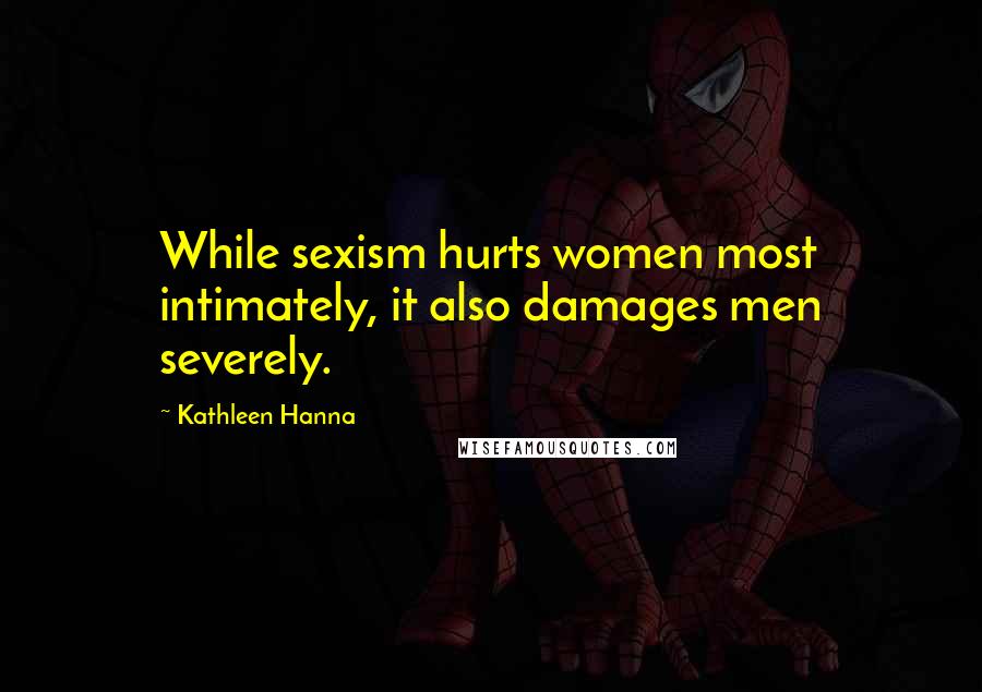 Kathleen Hanna Quotes: While sexism hurts women most intimately, it also damages men severely.