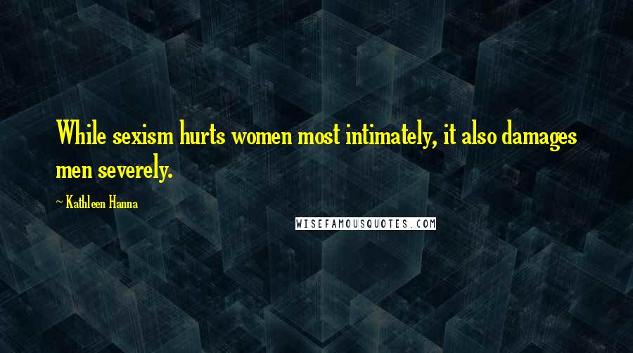 Kathleen Hanna Quotes: While sexism hurts women most intimately, it also damages men severely.