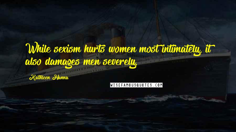 Kathleen Hanna Quotes: While sexism hurts women most intimately, it also damages men severely.