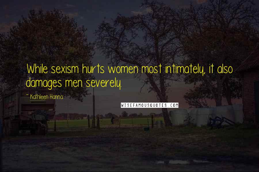 Kathleen Hanna Quotes: While sexism hurts women most intimately, it also damages men severely.