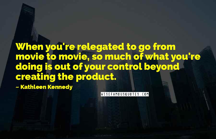 Kathleen Kennedy Quotes: When you're relegated to go from movie to movie, so much of what you're doing is out of your control beyond creating the product.