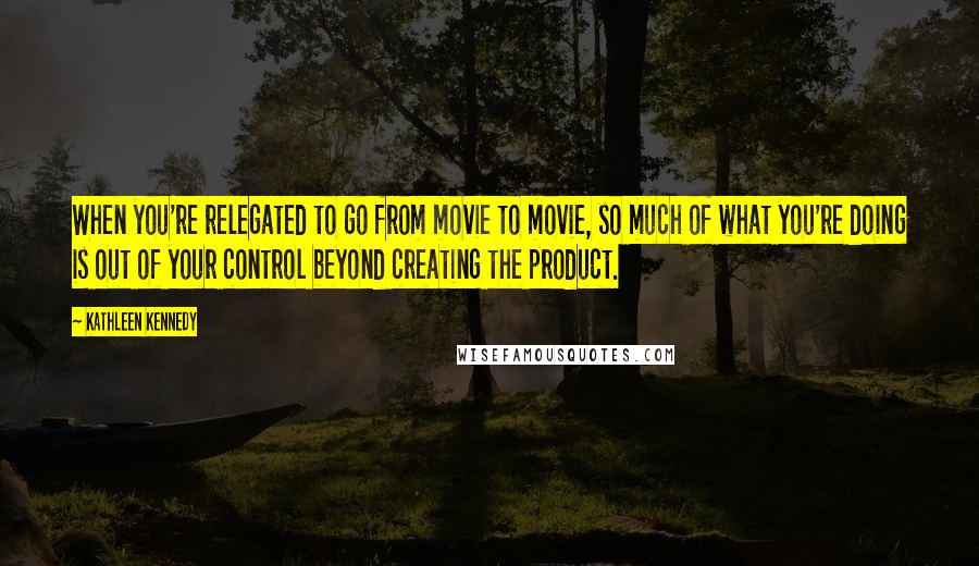 Kathleen Kennedy Quotes: When you're relegated to go from movie to movie, so much of what you're doing is out of your control beyond creating the product.