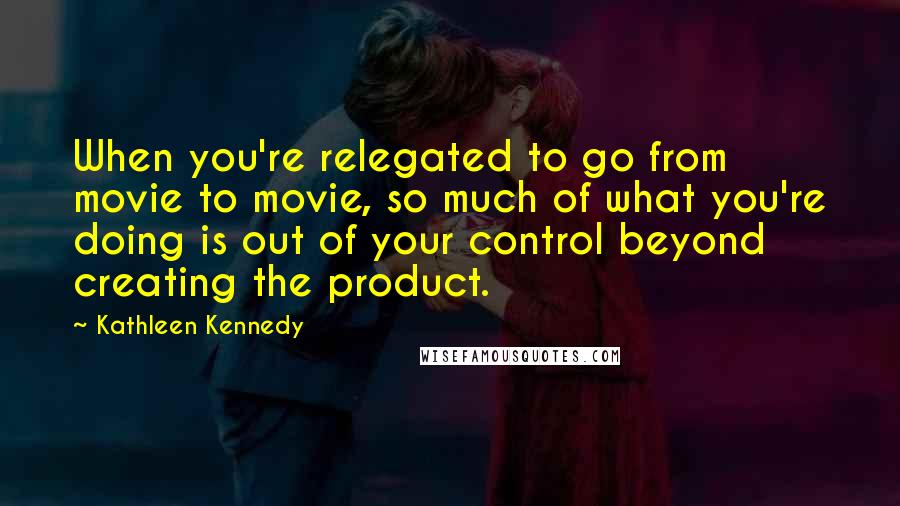 Kathleen Kennedy Quotes: When you're relegated to go from movie to movie, so much of what you're doing is out of your control beyond creating the product.