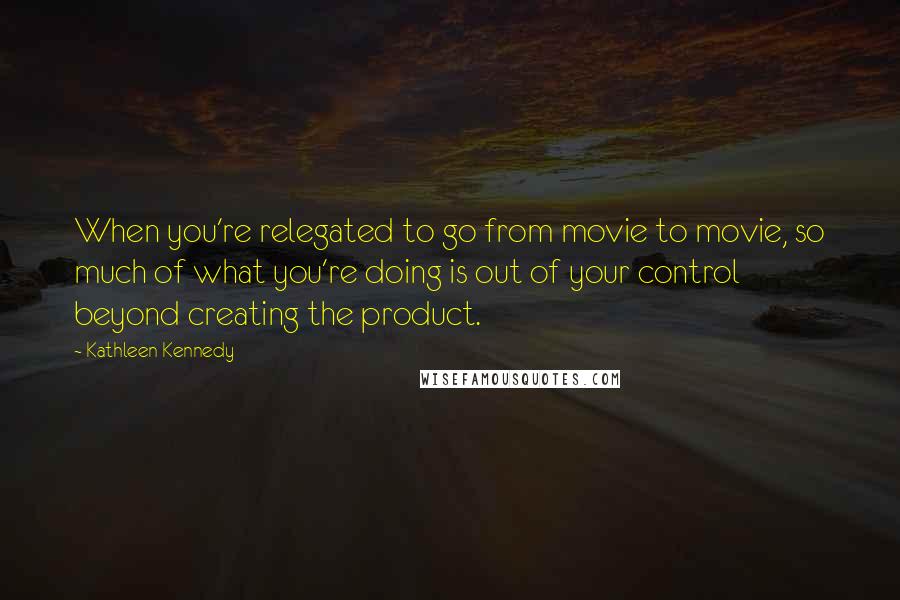 Kathleen Kennedy Quotes: When you're relegated to go from movie to movie, so much of what you're doing is out of your control beyond creating the product.