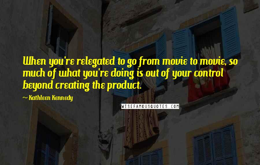 Kathleen Kennedy Quotes: When you're relegated to go from movie to movie, so much of what you're doing is out of your control beyond creating the product.