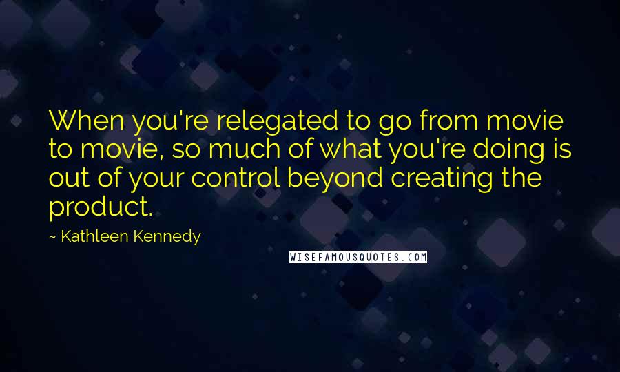Kathleen Kennedy Quotes: When you're relegated to go from movie to movie, so much of what you're doing is out of your control beyond creating the product.