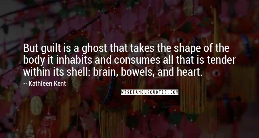 Kathleen Kent Quotes: But guilt is a ghost that takes the shape of the body it inhabits and consumes all that is tender within its shell: brain, bowels, and heart.