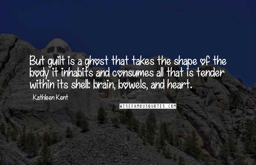 Kathleen Kent Quotes: But guilt is a ghost that takes the shape of the body it inhabits and consumes all that is tender within its shell: brain, bowels, and heart.