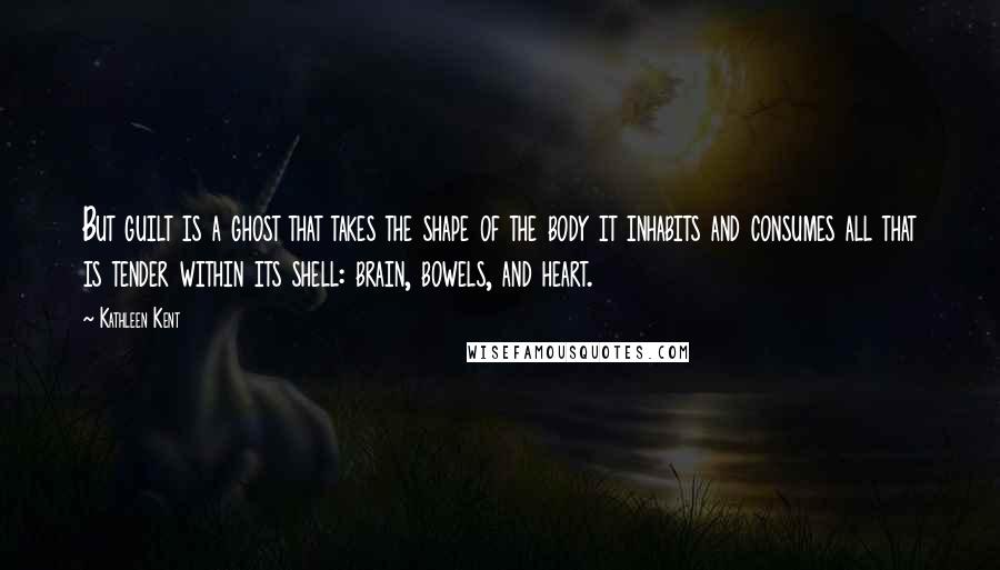 Kathleen Kent Quotes: But guilt is a ghost that takes the shape of the body it inhabits and consumes all that is tender within its shell: brain, bowels, and heart.