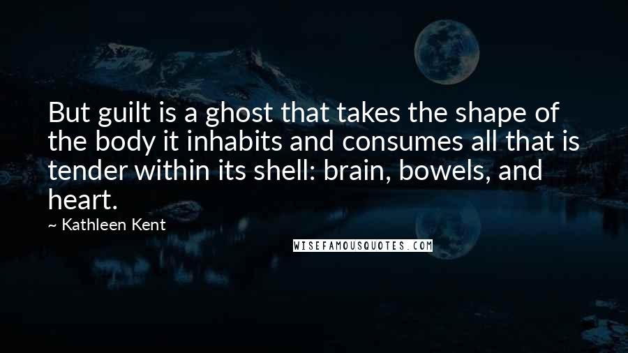 Kathleen Kent Quotes: But guilt is a ghost that takes the shape of the body it inhabits and consumes all that is tender within its shell: brain, bowels, and heart.