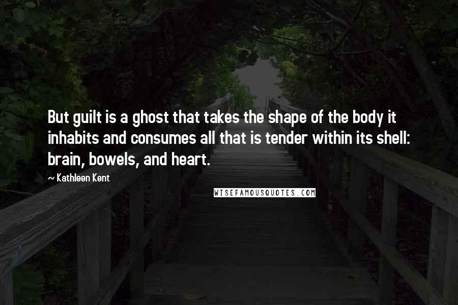 Kathleen Kent Quotes: But guilt is a ghost that takes the shape of the body it inhabits and consumes all that is tender within its shell: brain, bowels, and heart.