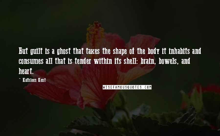 Kathleen Kent Quotes: But guilt is a ghost that takes the shape of the body it inhabits and consumes all that is tender within its shell: brain, bowels, and heart.