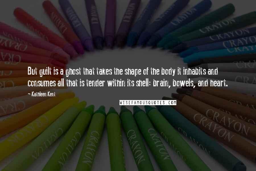 Kathleen Kent Quotes: But guilt is a ghost that takes the shape of the body it inhabits and consumes all that is tender within its shell: brain, bowels, and heart.