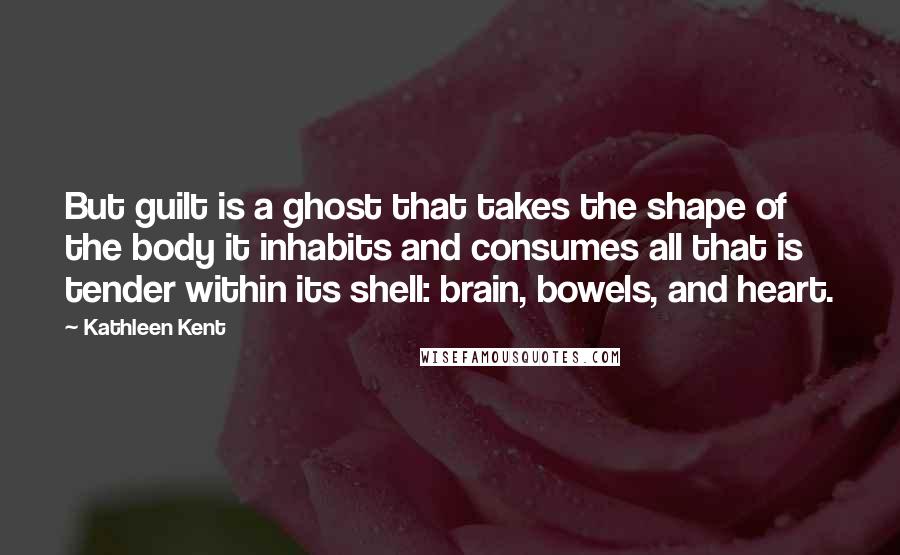 Kathleen Kent Quotes: But guilt is a ghost that takes the shape of the body it inhabits and consumes all that is tender within its shell: brain, bowels, and heart.