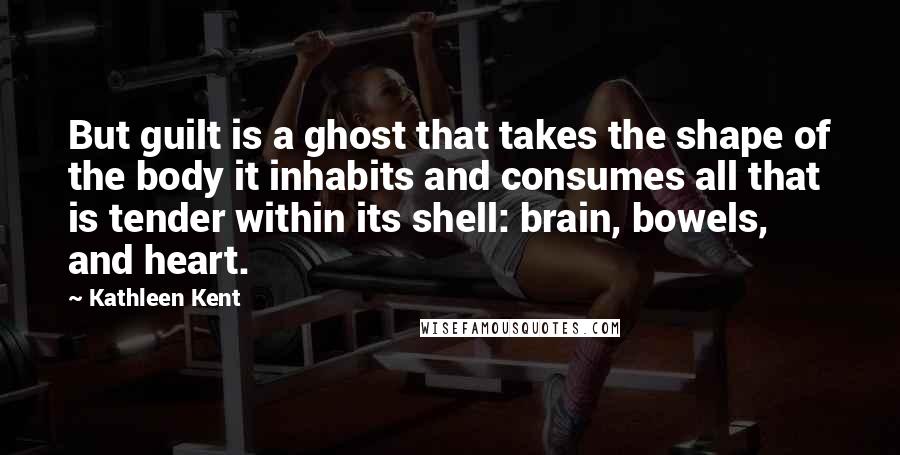 Kathleen Kent Quotes: But guilt is a ghost that takes the shape of the body it inhabits and consumes all that is tender within its shell: brain, bowels, and heart.