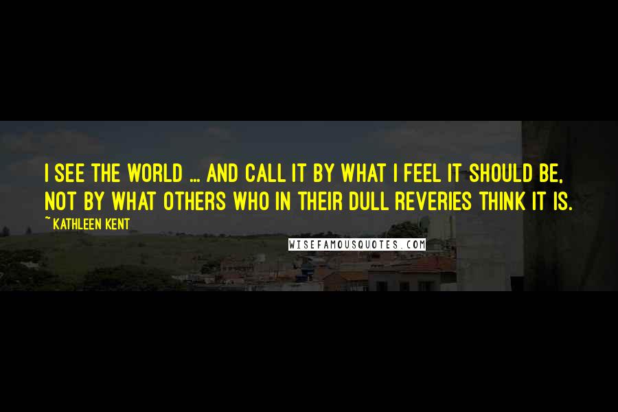 Kathleen Kent Quotes: I see the world ... and call it by what I feel it should be, not by what others who in their dull reveries think it is.