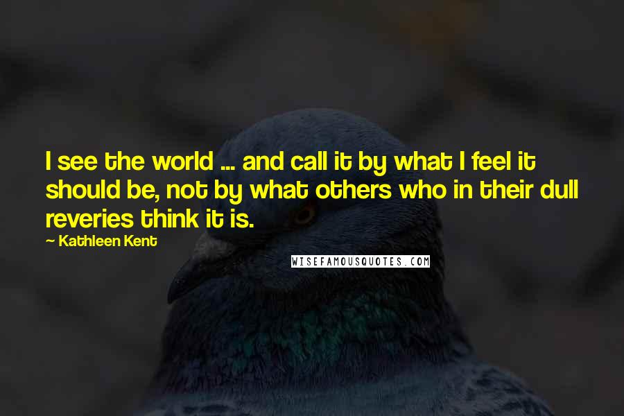 Kathleen Kent Quotes: I see the world ... and call it by what I feel it should be, not by what others who in their dull reveries think it is.