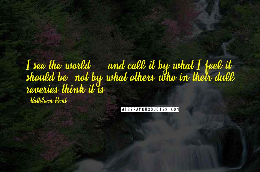 Kathleen Kent Quotes: I see the world ... and call it by what I feel it should be, not by what others who in their dull reveries think it is.