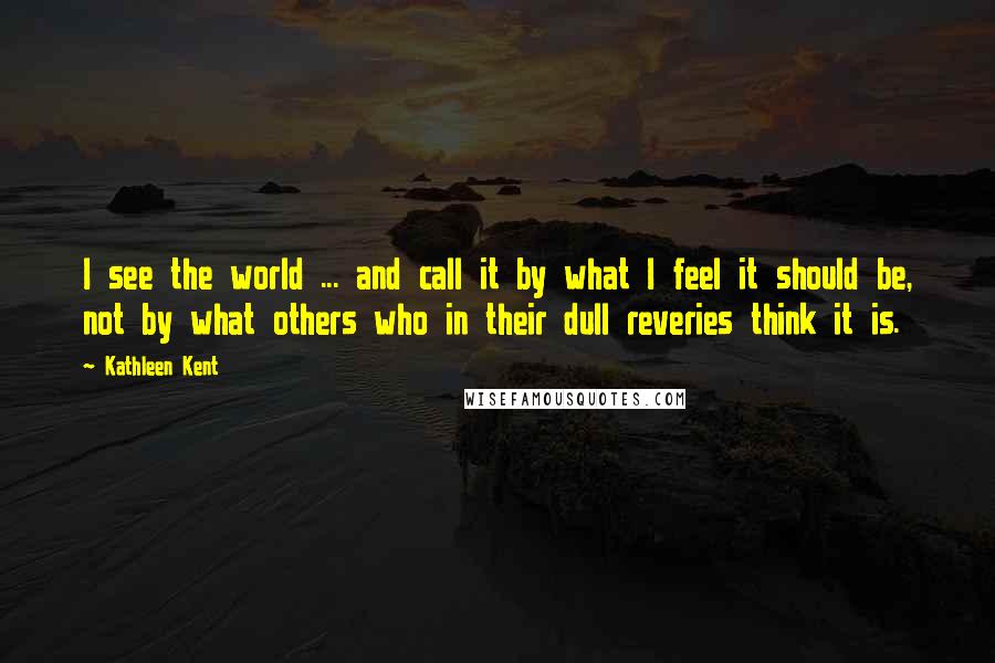 Kathleen Kent Quotes: I see the world ... and call it by what I feel it should be, not by what others who in their dull reveries think it is.