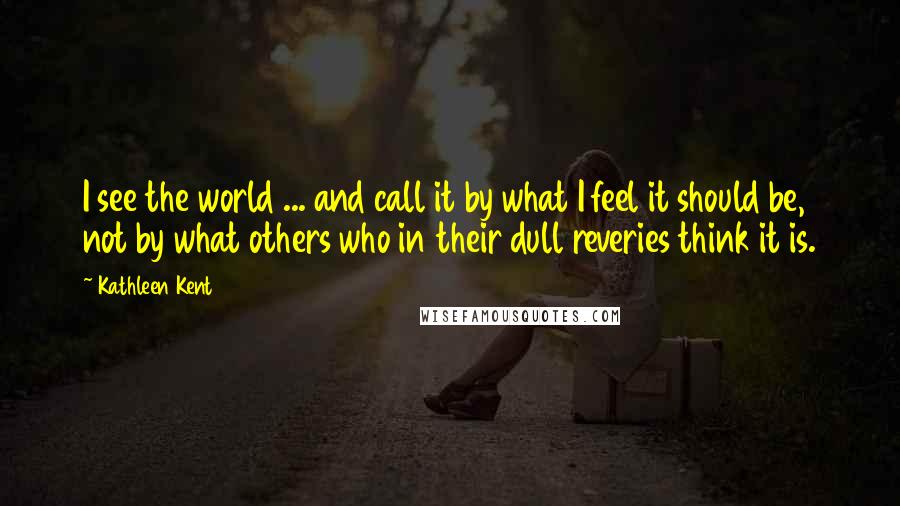 Kathleen Kent Quotes: I see the world ... and call it by what I feel it should be, not by what others who in their dull reveries think it is.