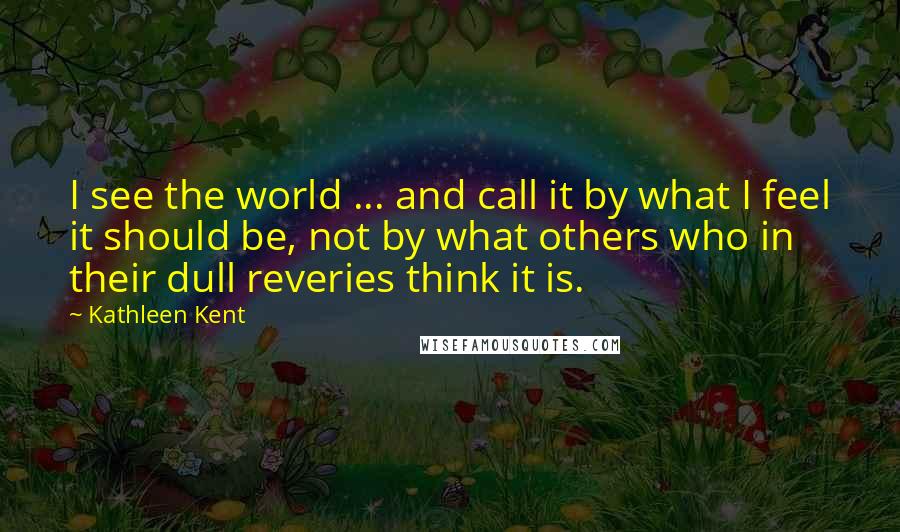 Kathleen Kent Quotes: I see the world ... and call it by what I feel it should be, not by what others who in their dull reveries think it is.