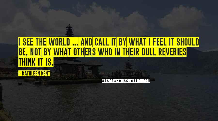 Kathleen Kent Quotes: I see the world ... and call it by what I feel it should be, not by what others who in their dull reveries think it is.