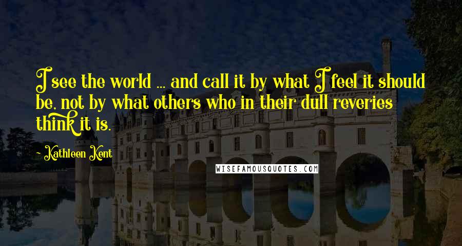 Kathleen Kent Quotes: I see the world ... and call it by what I feel it should be, not by what others who in their dull reveries think it is.