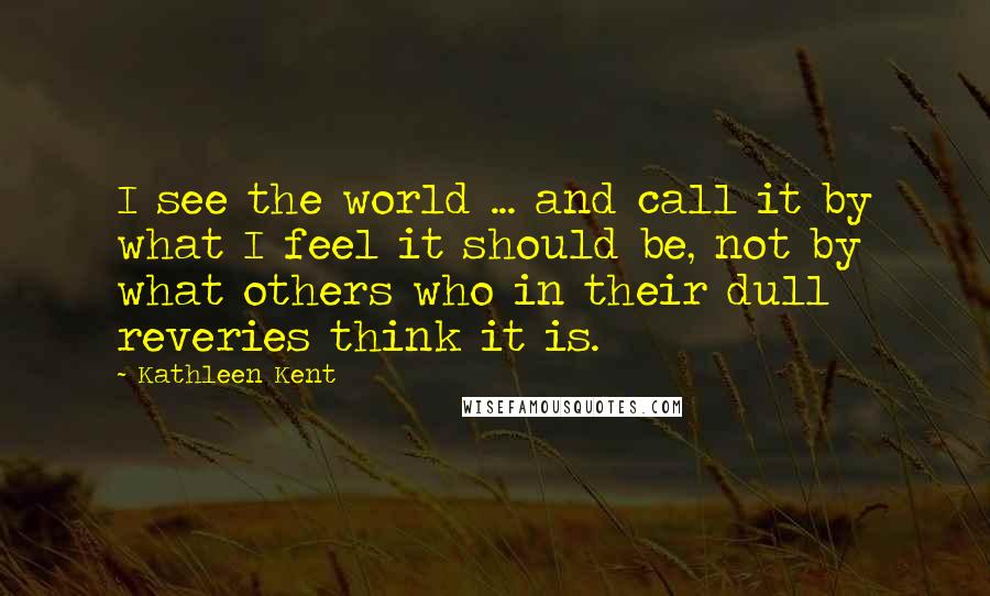 Kathleen Kent Quotes: I see the world ... and call it by what I feel it should be, not by what others who in their dull reveries think it is.
