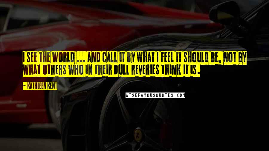 Kathleen Kent Quotes: I see the world ... and call it by what I feel it should be, not by what others who in their dull reveries think it is.