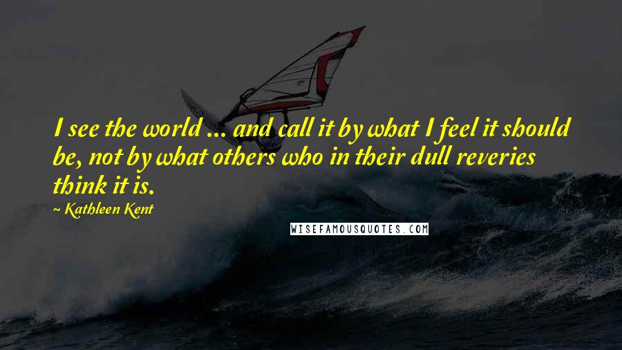 Kathleen Kent Quotes: I see the world ... and call it by what I feel it should be, not by what others who in their dull reveries think it is.