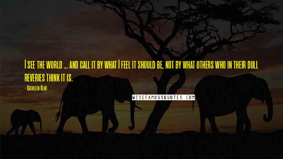 Kathleen Kent Quotes: I see the world ... and call it by what I feel it should be, not by what others who in their dull reveries think it is.
