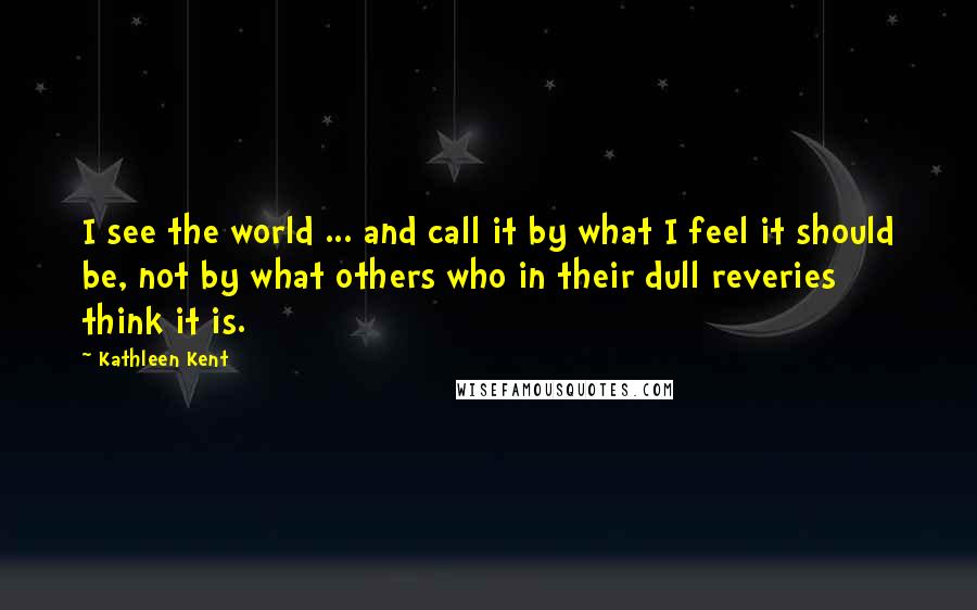 Kathleen Kent Quotes: I see the world ... and call it by what I feel it should be, not by what others who in their dull reveries think it is.