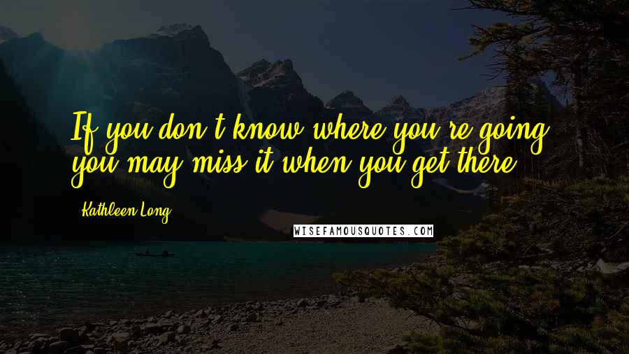 Kathleen Long Quotes: If you don't know where you're going, you may miss it when you get there