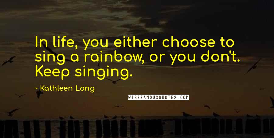 Kathleen Long Quotes: In life, you either choose to sing a rainbow, or you don't. Keep singing.