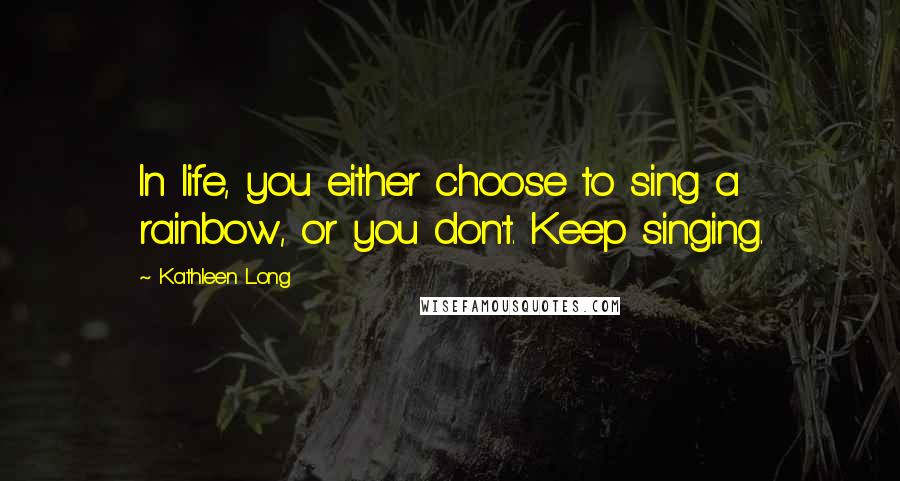 Kathleen Long Quotes: In life, you either choose to sing a rainbow, or you don't. Keep singing.