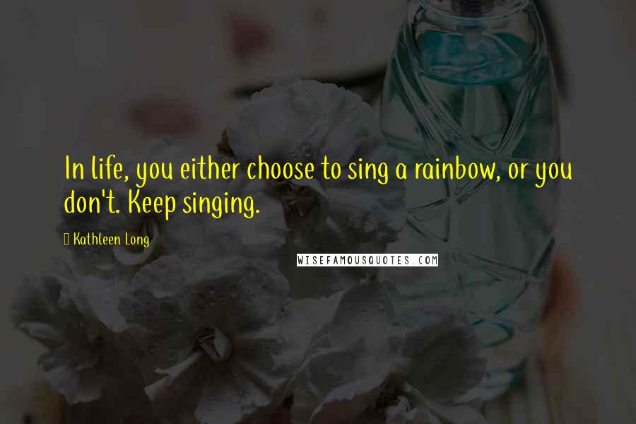 Kathleen Long Quotes: In life, you either choose to sing a rainbow, or you don't. Keep singing.