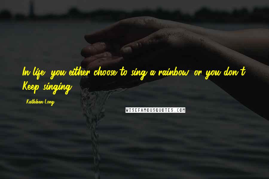 Kathleen Long Quotes: In life, you either choose to sing a rainbow, or you don't. Keep singing.