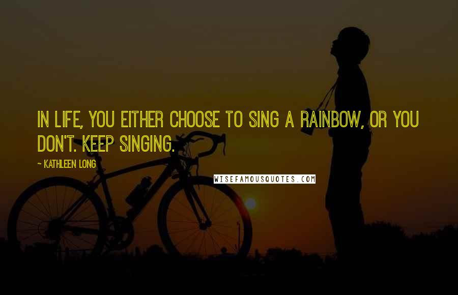 Kathleen Long Quotes: In life, you either choose to sing a rainbow, or you don't. Keep singing.