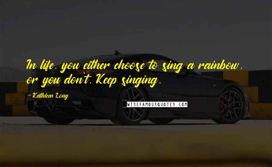 Kathleen Long Quotes: In life, you either choose to sing a rainbow, or you don't. Keep singing.