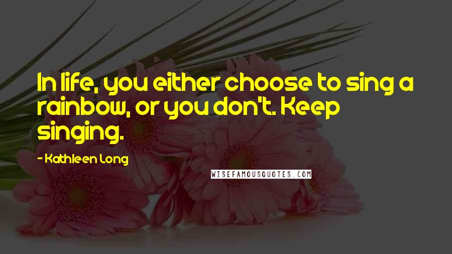 Kathleen Long Quotes: In life, you either choose to sing a rainbow, or you don't. Keep singing.